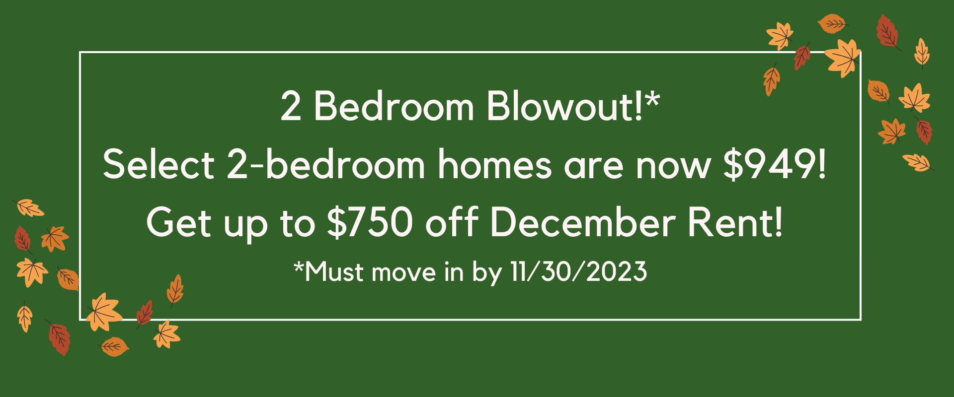 2 Bedroom Blowout!*
Select 2-bedroom homes are now $949! 
Get up to $750 off December Rent! 
*Must move in by 11/30/2023